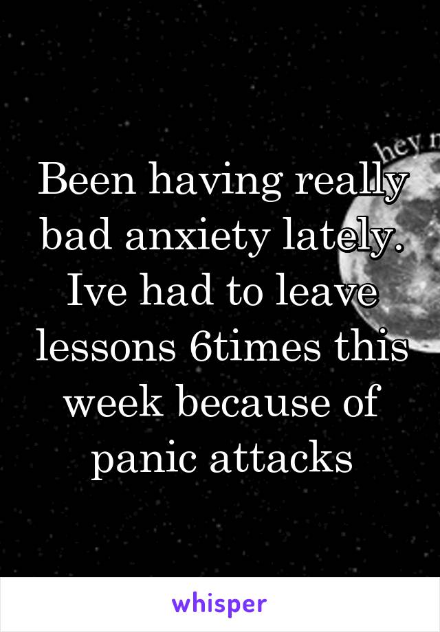 Been having really bad anxiety lately. Ive had to leave lessons 6times this week because of panic attacks