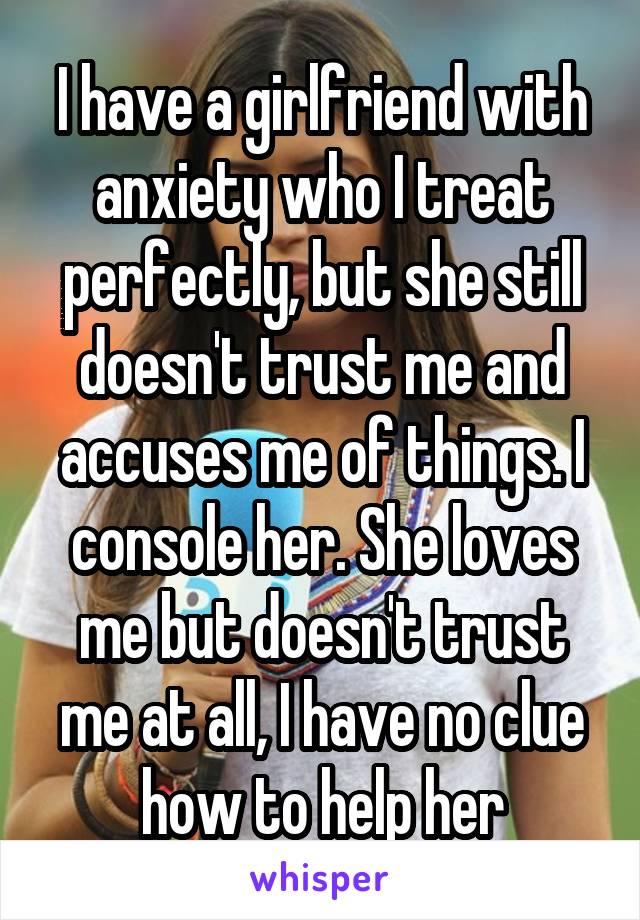 I have a girlfriend with anxiety who I treat perfectly, but she still doesn't trust me and accuses me of things. I console her. She loves me but doesn't trust me at all, I have no clue how to help her