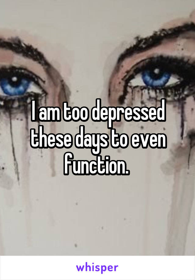 I am too depressed these days to even function. 