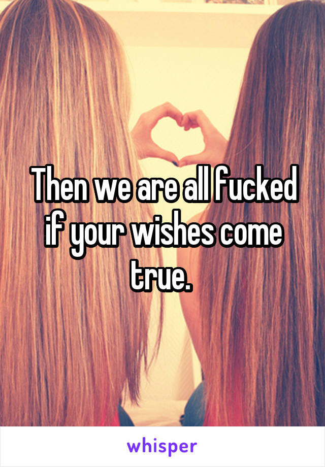 Then we are all fucked if your wishes come true. 