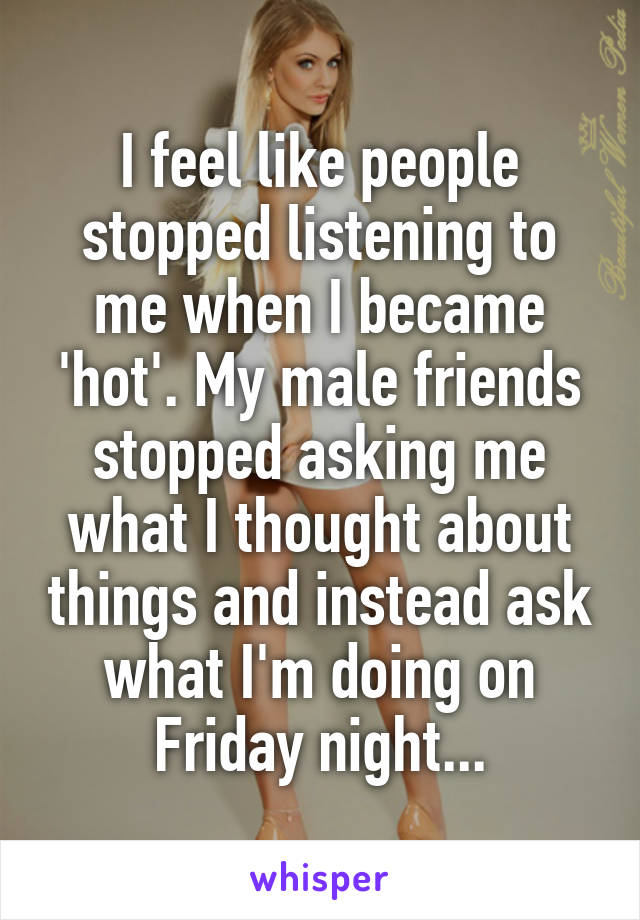 I feel like people stopped listening to me when I became 'hot'. My male friends stopped asking me what I thought about things and instead ask what I'm doing on Friday night...