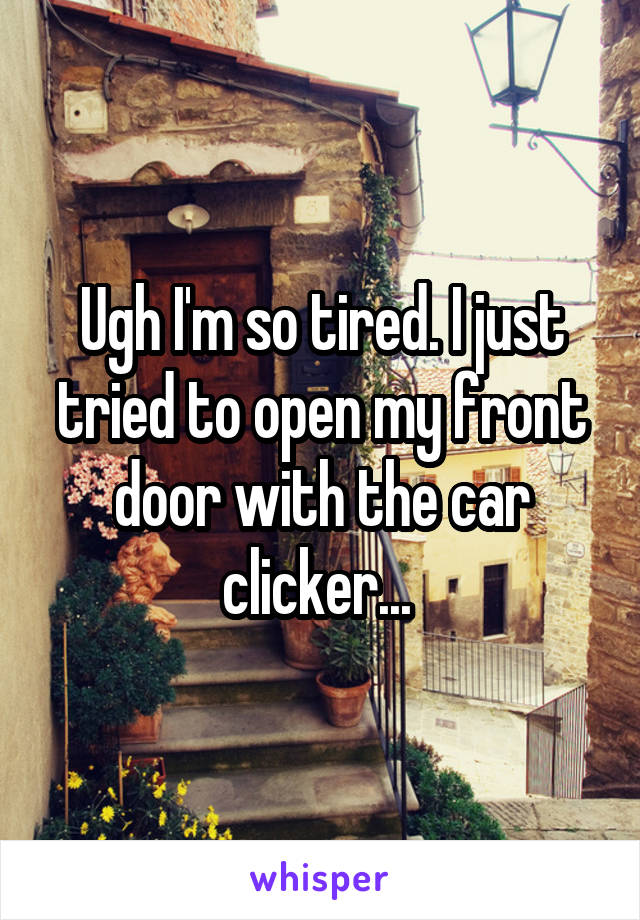 Ugh I'm so tired. I just tried to open my front door with the car clicker... 