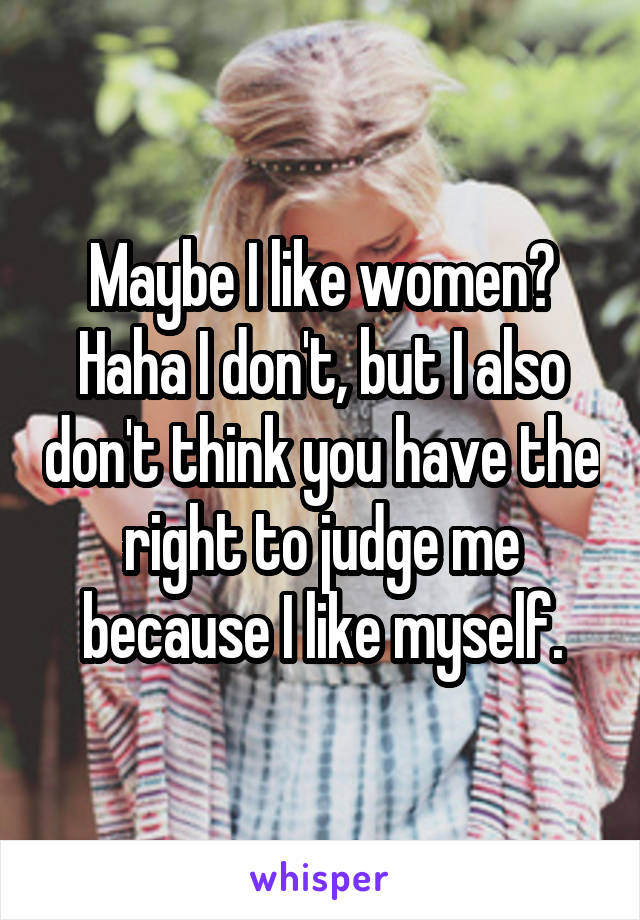 Maybe I like women? Haha I don't, but I also don't think you have the right to judge me because I like myself.