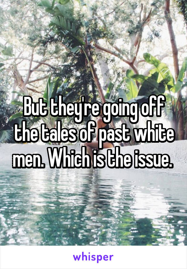 But they're going off the tales of past white men. Which is the issue. 