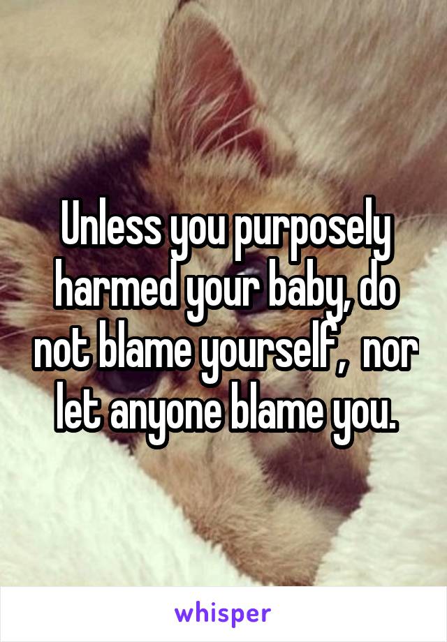 Unless you purposely harmed your baby, do not blame yourself,  nor let anyone blame you.