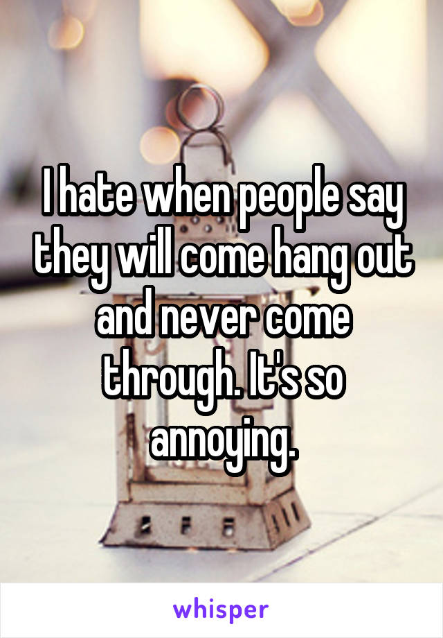 I hate when people say they will come hang out and never come through. It's so annoying.