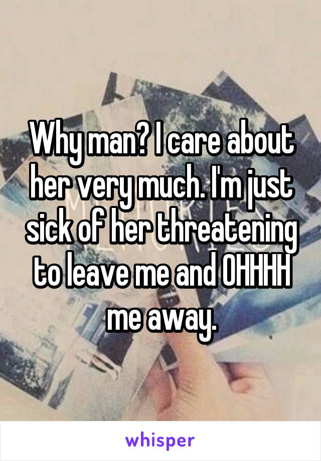 Why man? I care about her very much. I'm just sick of her threatening to leave me and OHHHH me away.