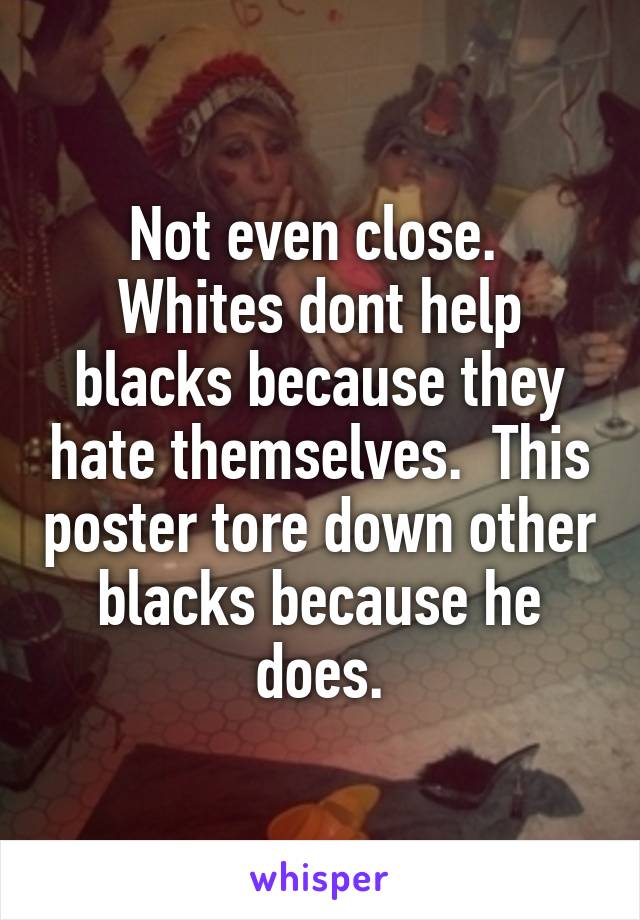 Not even close.  Whites dont help blacks because they hate themselves.  This poster tore down other blacks because he does.