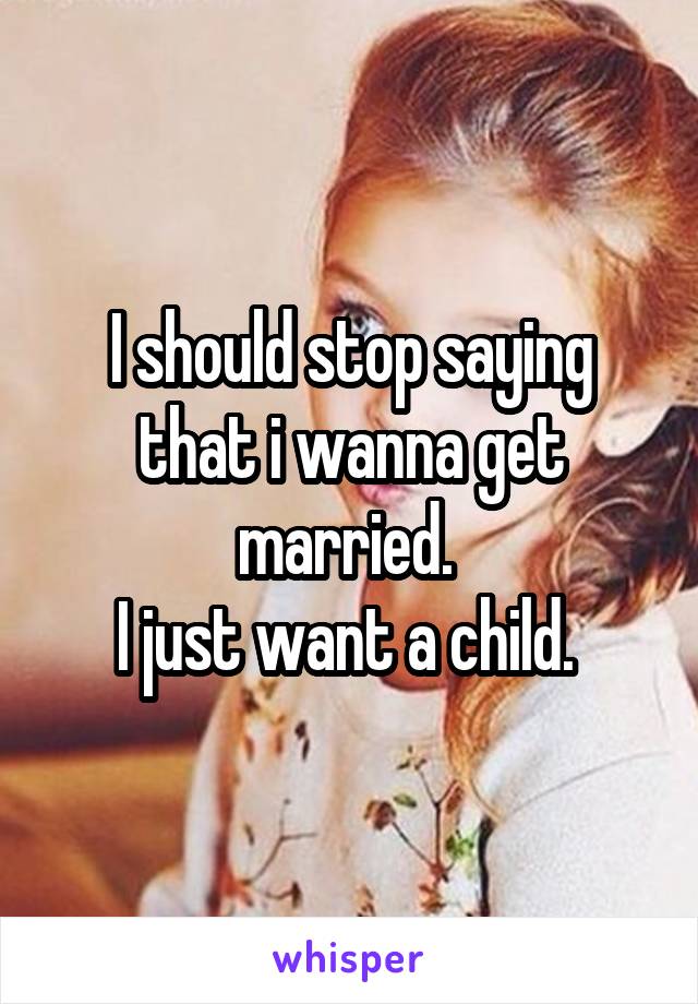 I should stop saying that i wanna get married. 
I just want a child. 