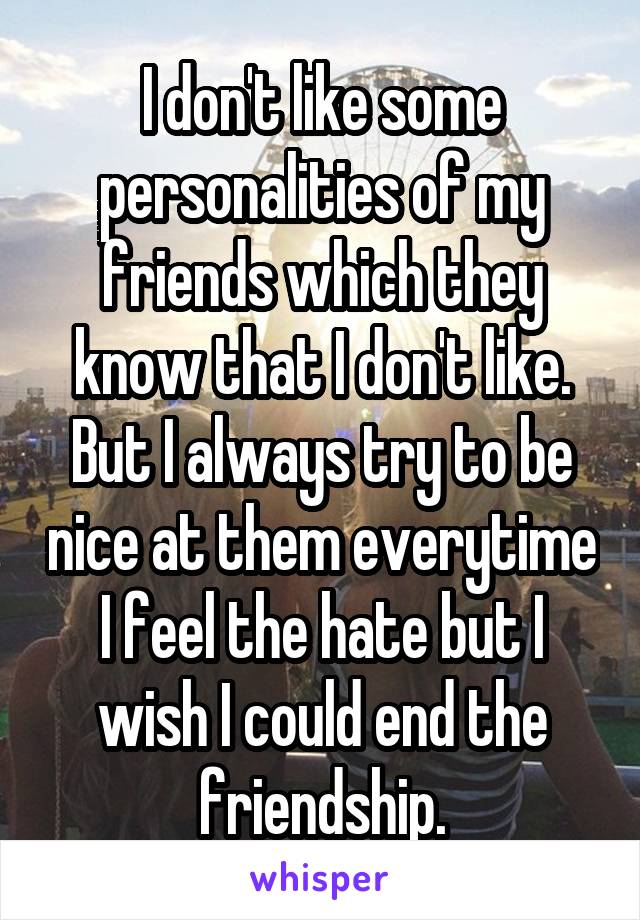 I don't like some personalities of my friends which they know that I don't like. But I always try to be nice at them everytime I feel the hate but I wish I could end the friendship.