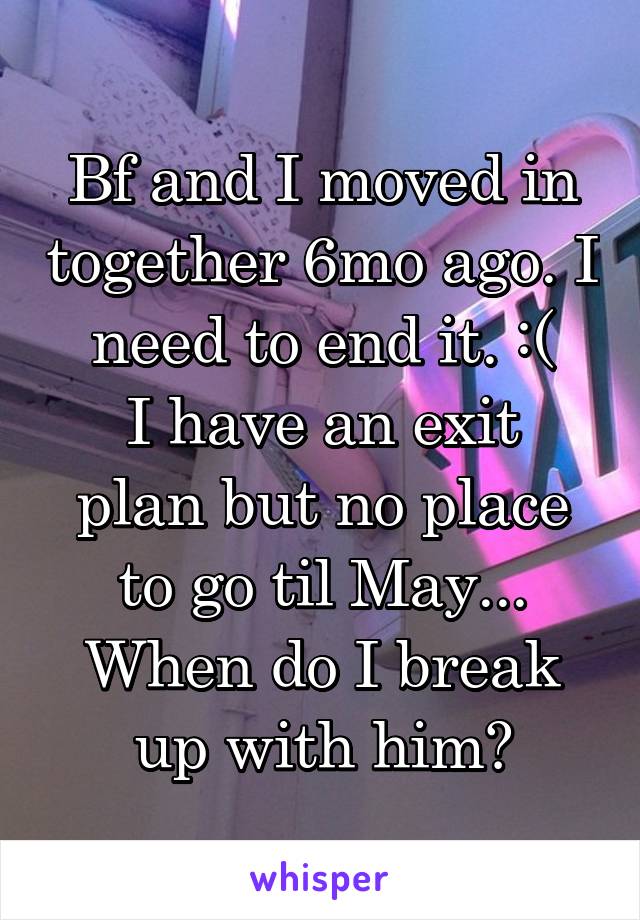Bf and I moved in together 6mo ago. I need to end it. :(
I have an exit plan but no place to go til May...
When do I break up with him?