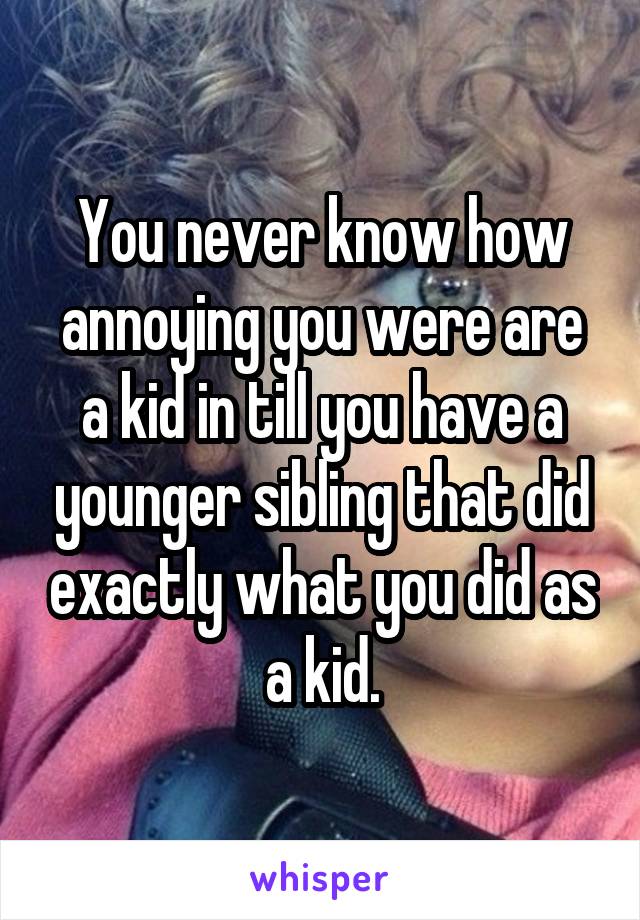 You never know how annoying you were are a kid in till you have a younger sibling that did exactly what you did as a kid.