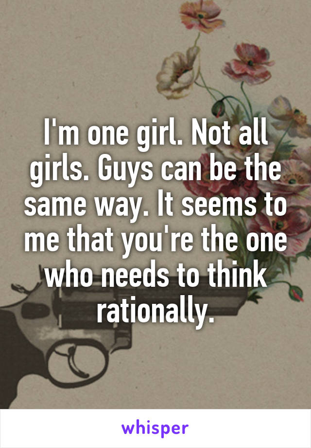 I'm one girl. Not all girls. Guys can be the same way. It seems to me that you're the one who needs to think rationally.