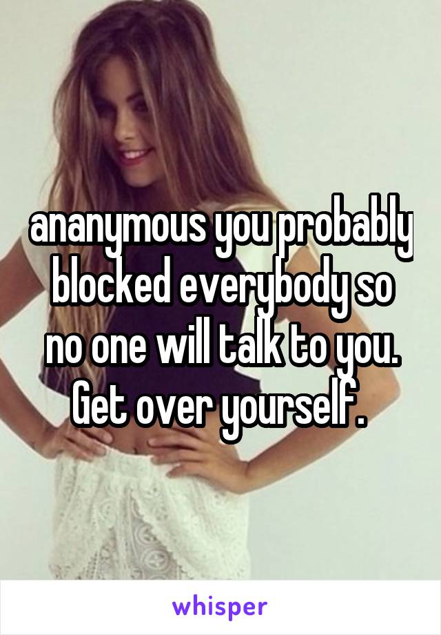 ananymous you probably blocked everybody so no one will talk to you. Get over yourself. 