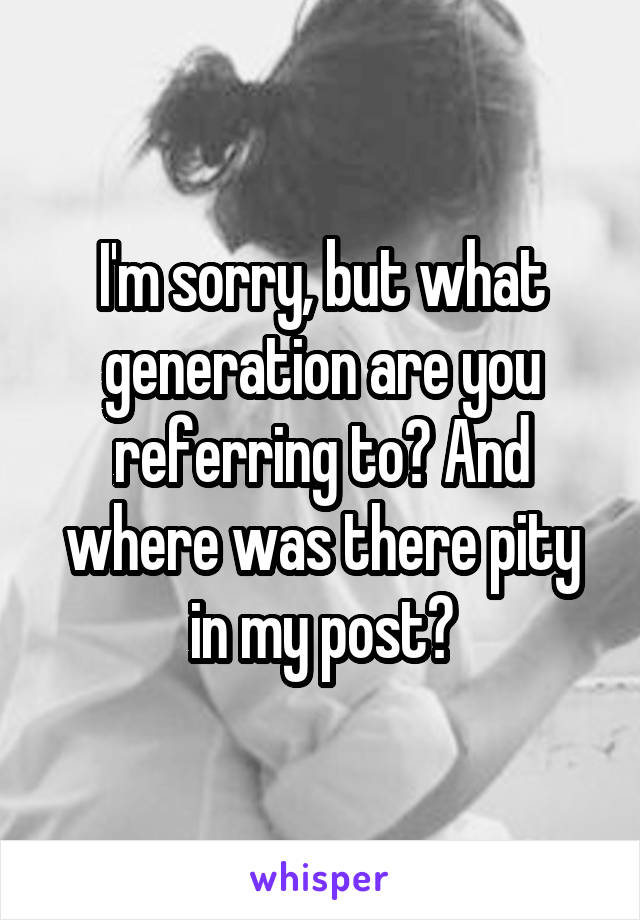 I'm sorry, but what generation are you referring to? And where was there pity in my post?