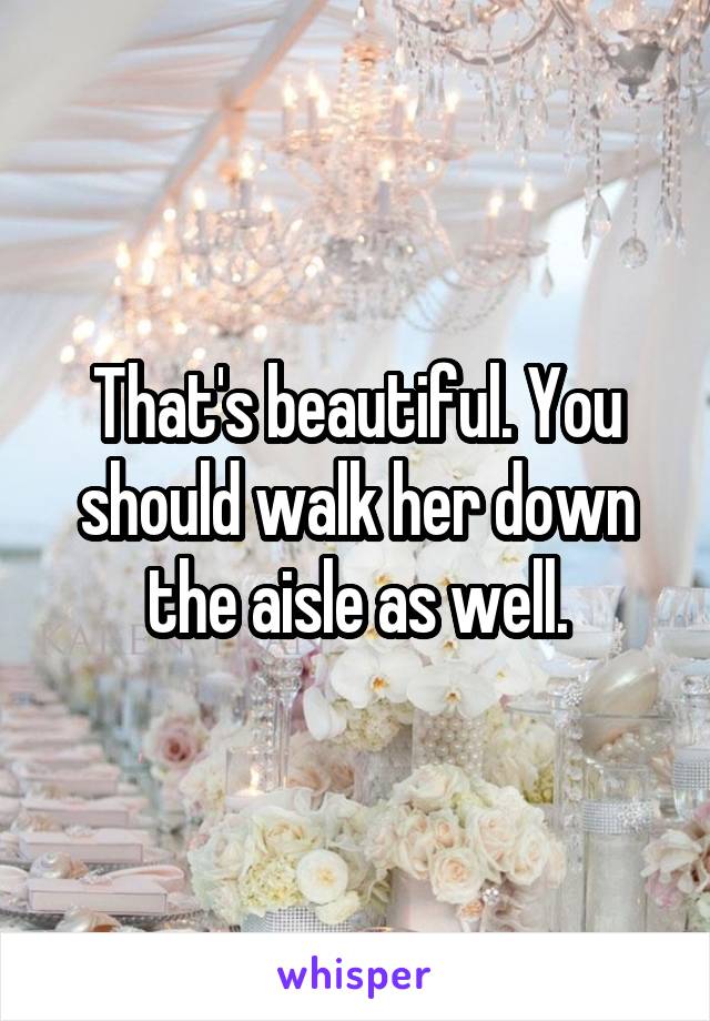 That's beautiful. You should walk her down the aisle as well.