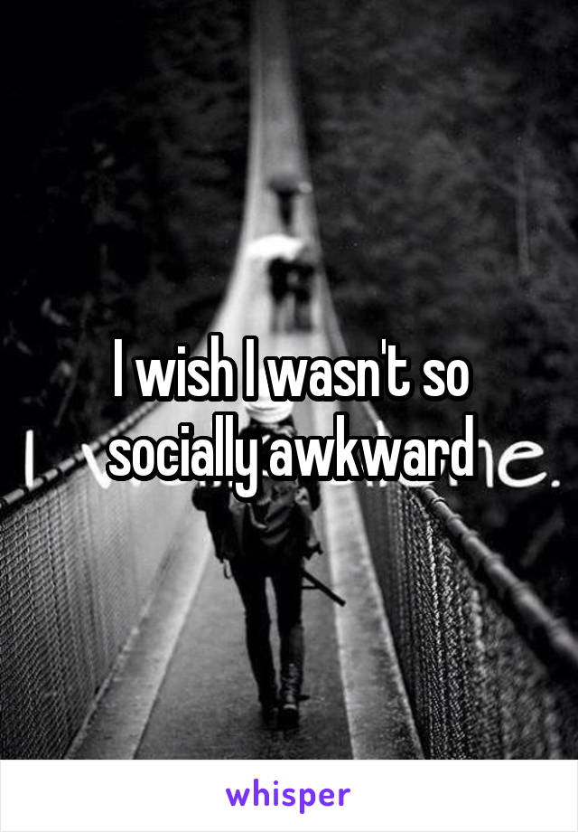 I wish I wasn't so socially awkward
