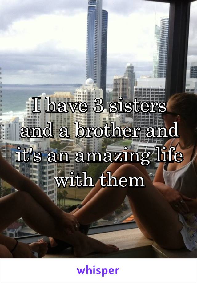 I have 3 sisters and a brother and it's an amazing life with them