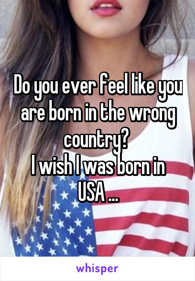 Do you ever feel like you are born in the wrong country? 
I wish I was born in USA ...