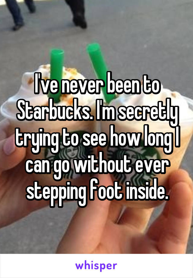 I've never been to Starbucks. I'm secretly trying to see how long I can go without ever stepping foot inside.
