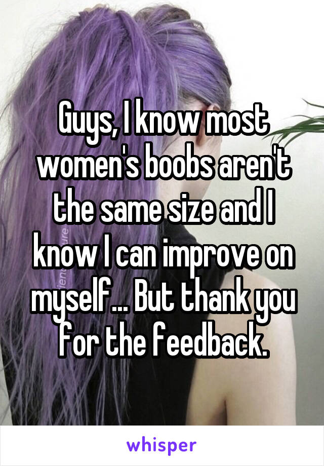 Guys, I know most women's boobs aren't the same size and I know I can improve on myself... But thank you for the feedback.