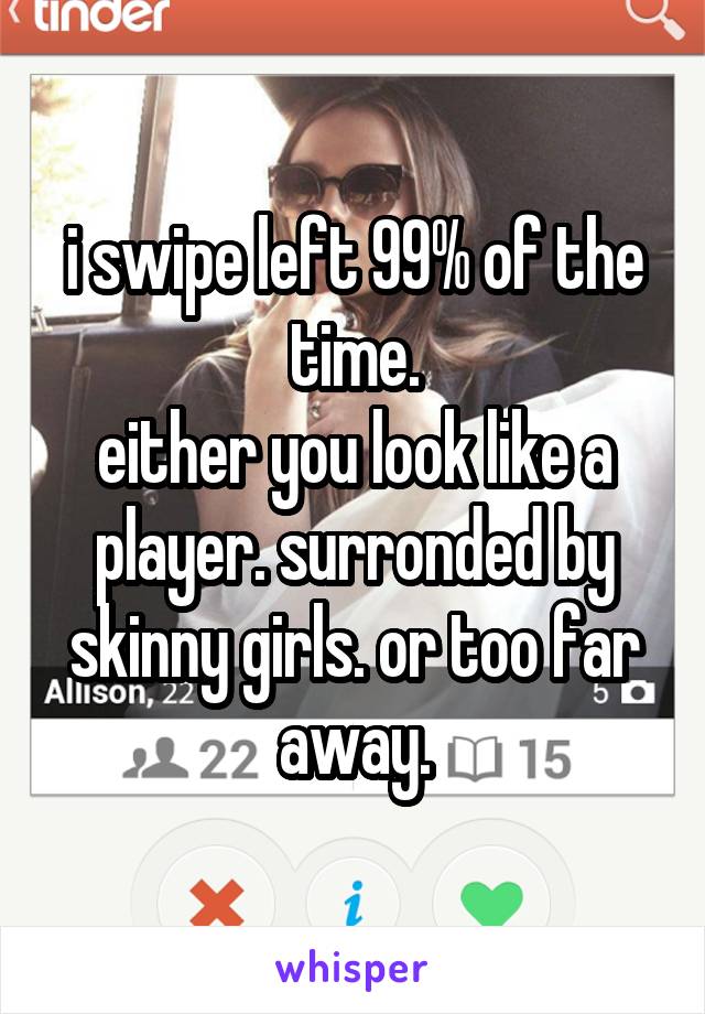 i swipe left 99% of the time.
either you look like a player. surronded by skinny girls. or too far away.