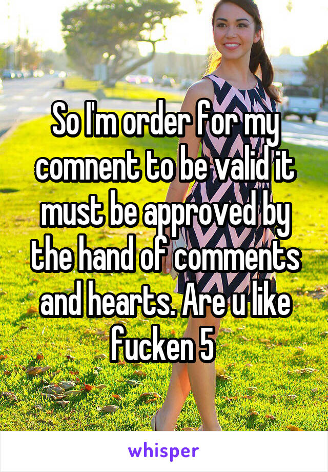 So I'm order for my comnent to be valid it must be approved by the hand of comments and hearts. Are u like fucken 5 