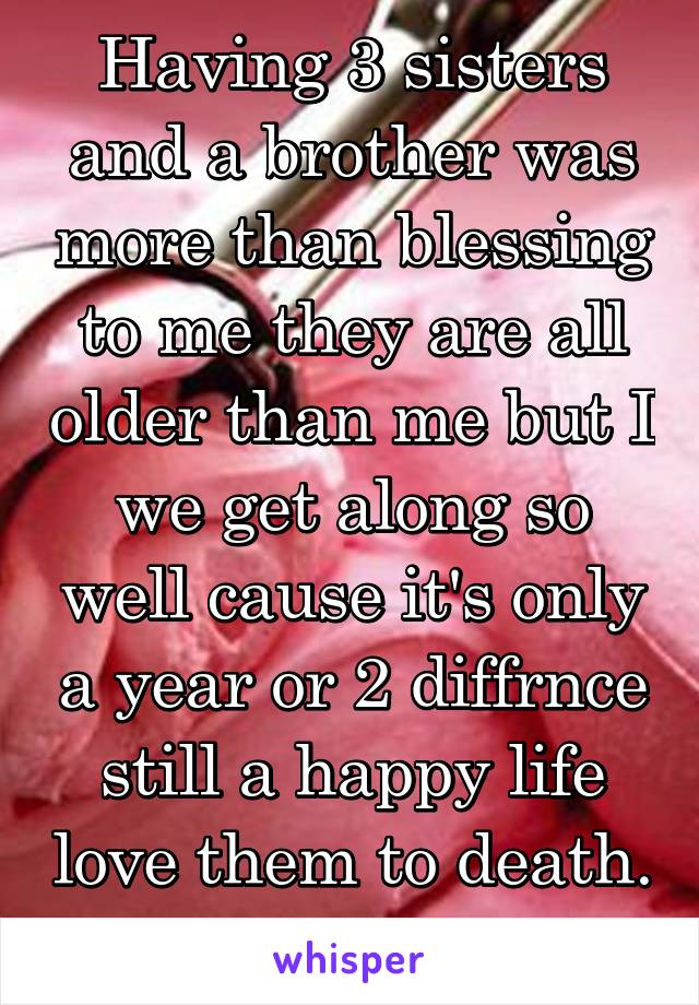 Having 3 sisters and a brother was more than blessing to me they are all older than me but I we get along so well cause it's only a year or 2 diffrnce still a happy life love them to death. 