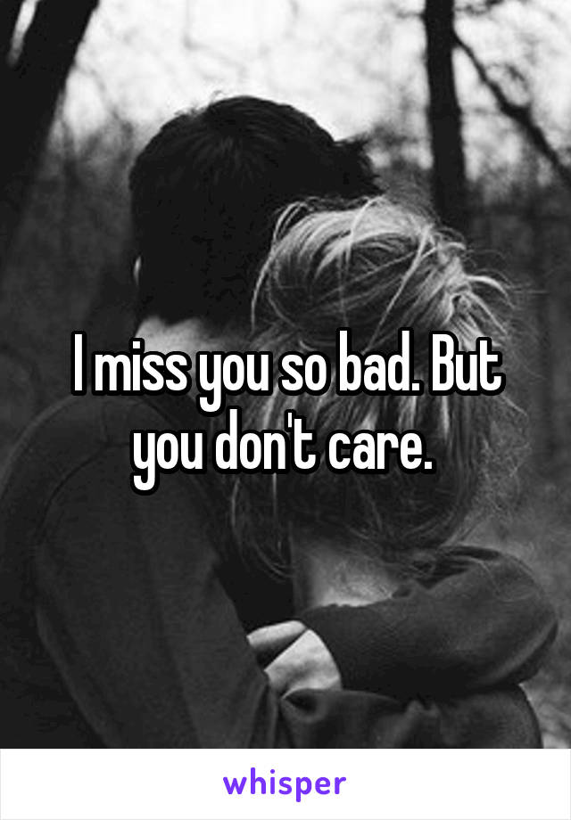 I miss you so bad. But you don't care. 