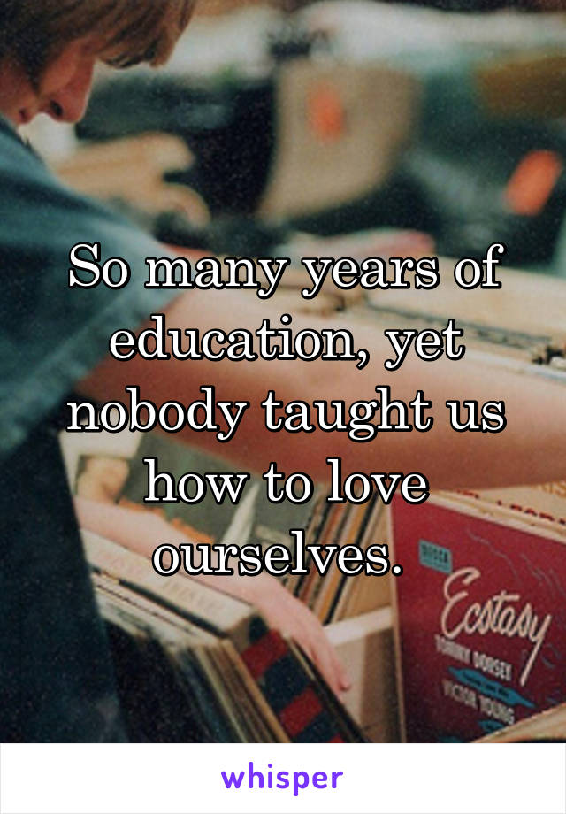 So many years of education, yet nobody taught us how to love ourselves. 