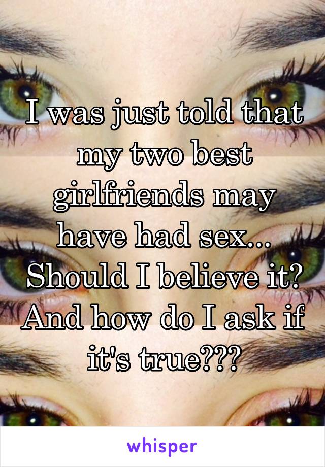 I was just told that my two best girlfriends may have had sex... Should I believe it? And how do I ask if it's true???