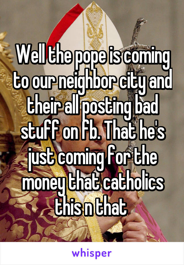 Well the pope is coming to our neighbor city and their all posting bad stuff on fb. That he's just coming for the money that catholics this n that 