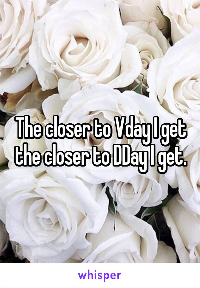 The closer to Vday I get the closer to DDay I get.