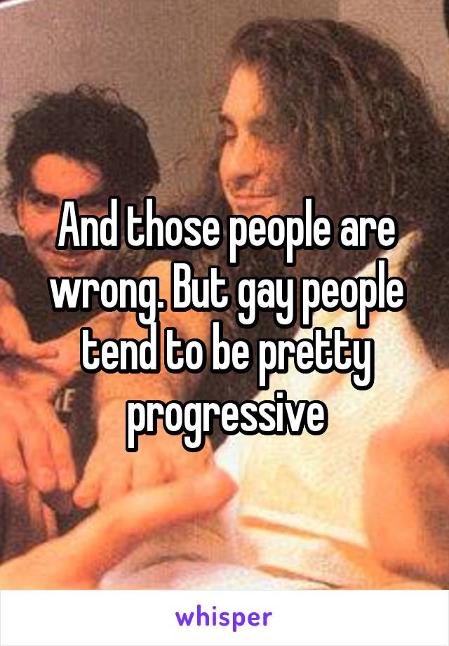 And those people are wrong. But gay people tend to be pretty progressive