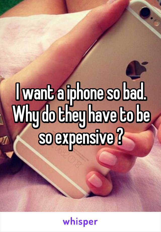 I want a iphone so bad. Why do they have to be so expensive ?