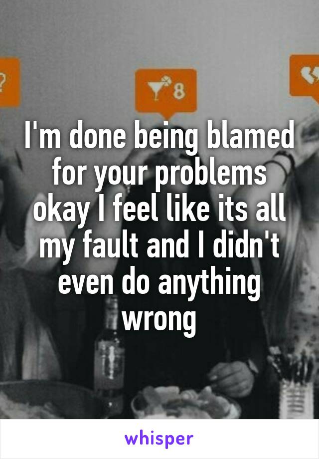 I'm done being blamed for your problems okay I feel like its all my fault and I didn't even do anything wrong