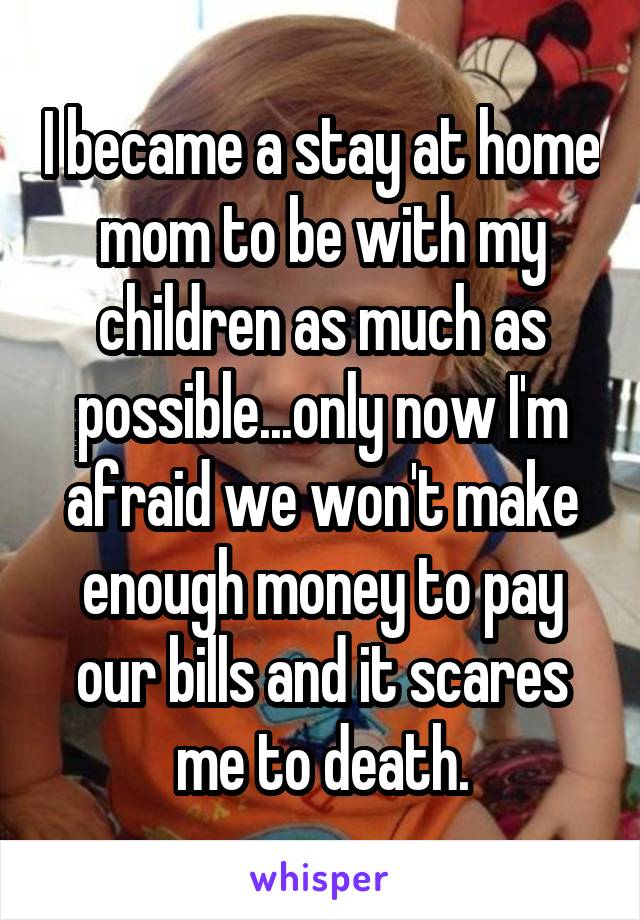 I became a stay at home mom to be with my children as much as possible...only now I'm afraid we won't make enough money to pay our bills and it scares me to death.