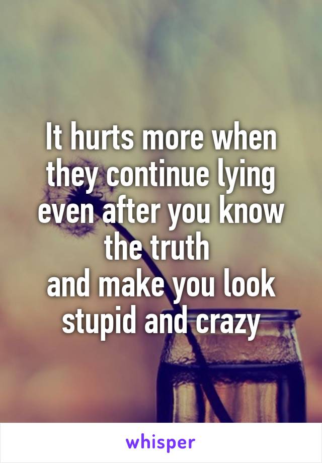 It hurts more when they continue lying even after you know the truth 
and make you look stupid and crazy