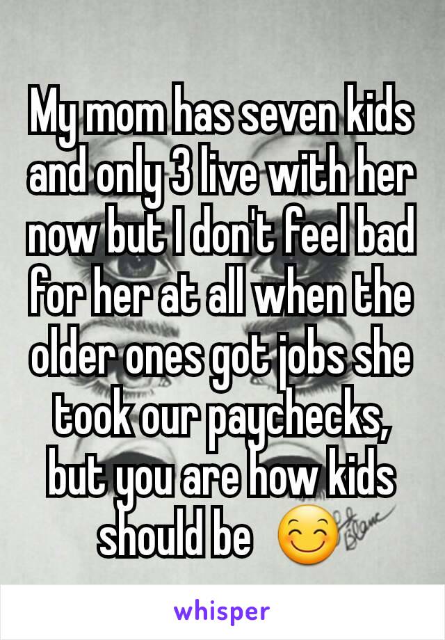 My mom has seven kids and only 3 live with her now but I don't feel bad for her at all when the older ones got jobs she took our paychecks, but you are how kids should be  😊