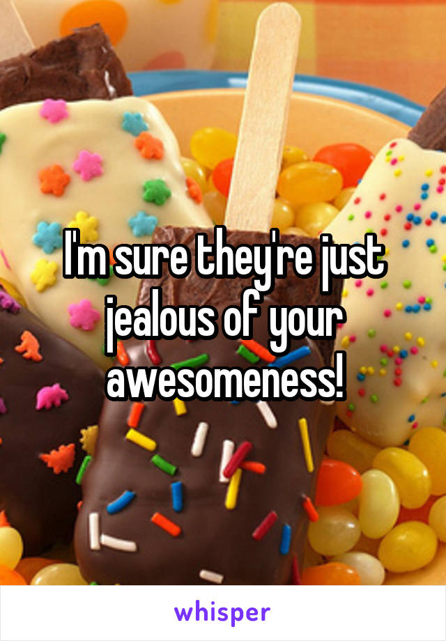 I'm sure they're just jealous of your awesomeness!