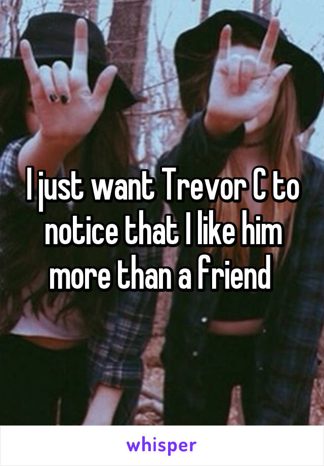 I just want Trevor C to notice that I like him more than a friend 