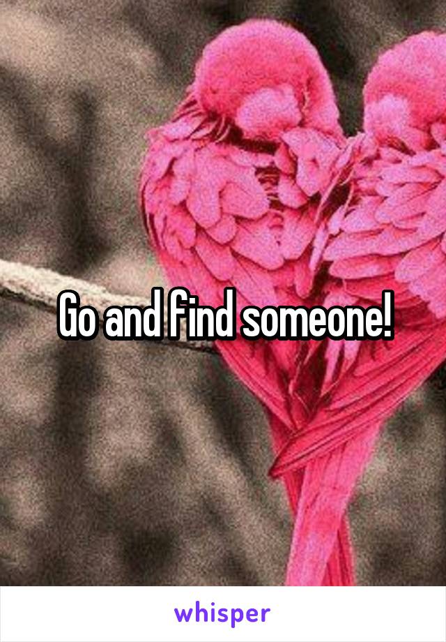 Go and find someone!