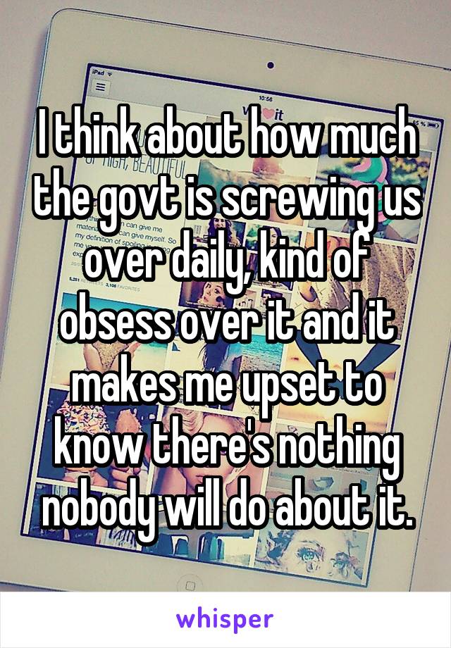 I think about how much the govt is screwing us over daily, kind of obsess over it and it makes me upset to know there's nothing nobody will do about it.