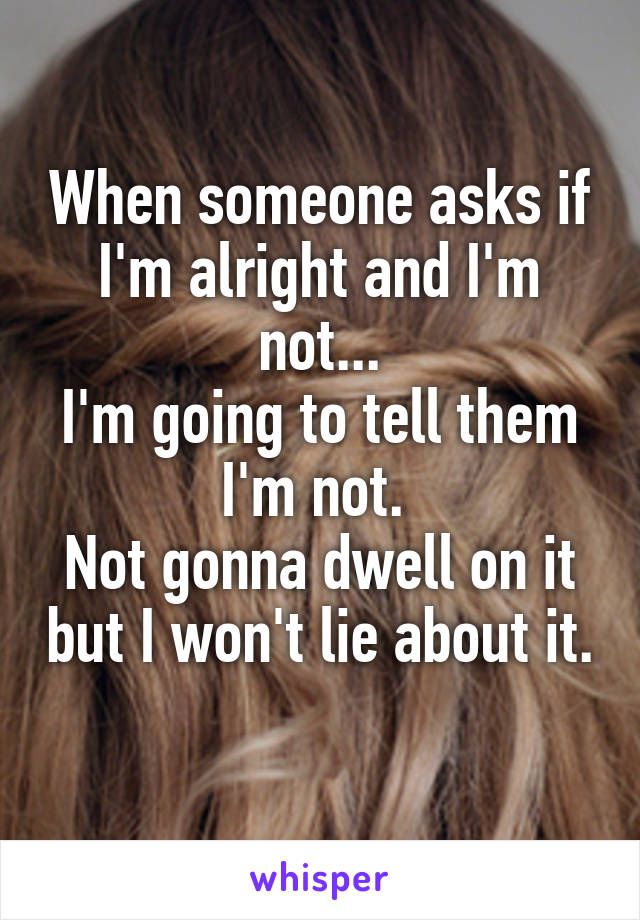 When someone asks if I'm alright and I'm not...
I'm going to tell them I'm not. 
Not gonna dwell on it but I won't lie about it. 