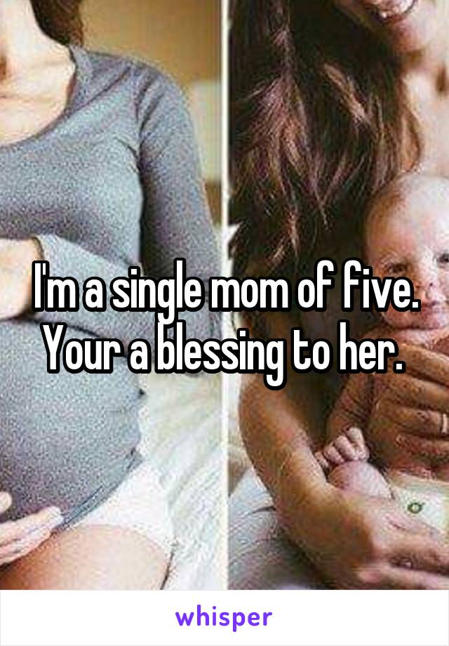 I'm a single mom of five. Your a blessing to her. 