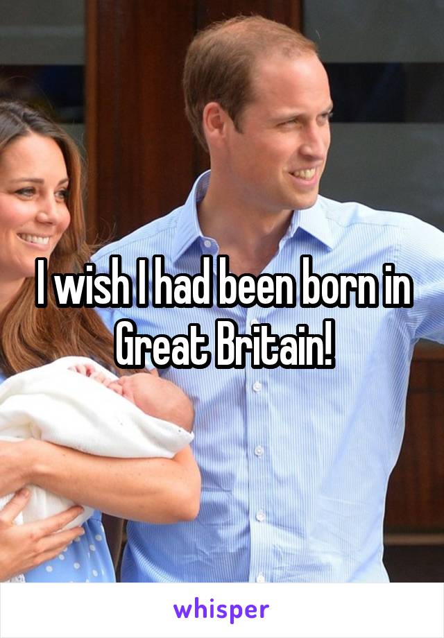 I wish I had been born in Great Britain!
