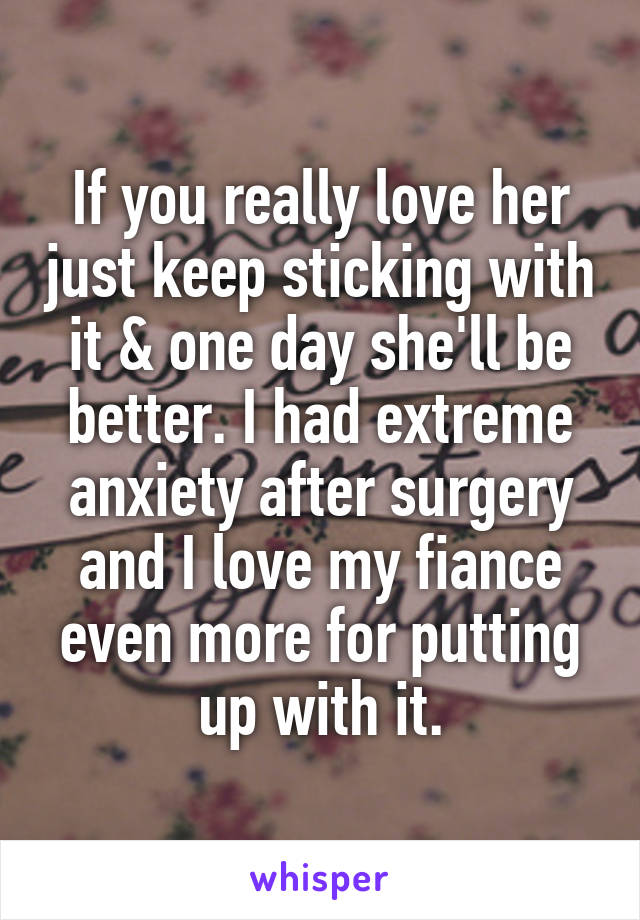 If you really love her just keep sticking with it & one day she'll be better. I had extreme anxiety after surgery and I love my fiance even more for putting up with it.