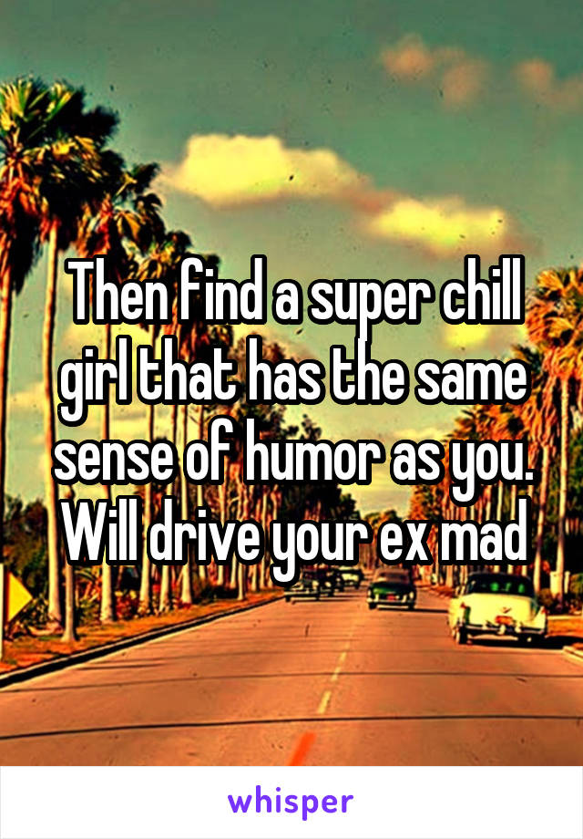 Then find a super chill girl that has the same sense of humor as you. Will drive your ex mad