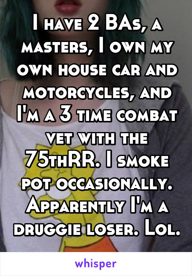 I have 2 BAs, a masters, I own my own house car and motorcycles, and I'm a 3 time combat vet with the 75thRR. I smoke pot occasionally. Apparently I'm a druggie loser. Lol. 