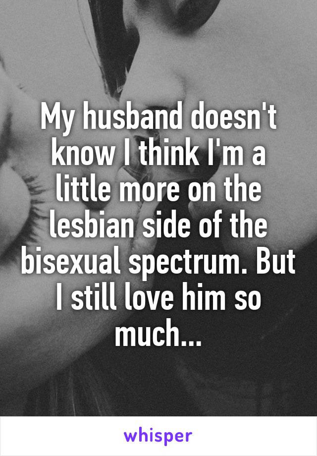 My husband doesn't know I think I'm a little more on the lesbian side of the bisexual spectrum. But I still love him so much...